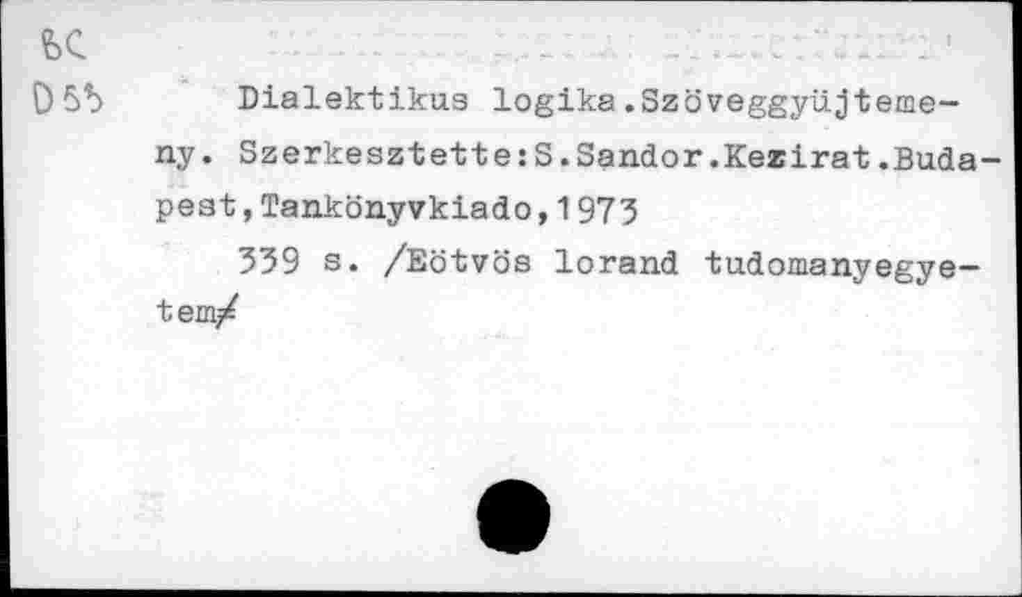 ﻿1
£)5b Dialektikus logika.Szöveggyüjteme-ny. Szerkesztette:S.Sandor.Kezirat.Budapest ,Tankönyvkiado,1973
339 s. /Eötvös lorand tudomanyegye-tem/